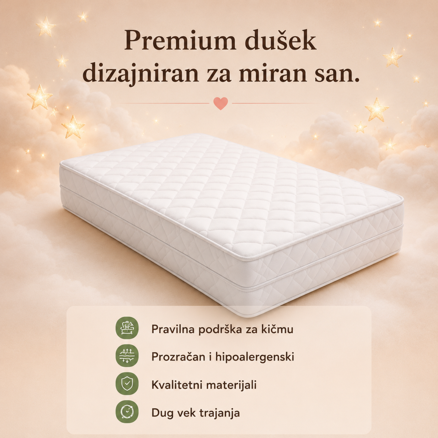 Premium dušek

Premium Woodland dušek predstavljen na oblacima uz nežne zvezdice. Istaknute su njegove glavne prednosti: pravilna podrška kičmi, prozračni i hipoalergenski materijali, kvalitetna izrada i dug vek trajanja.